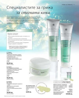 73
01
02
03
150 мл
27500
43,50 лв.
(29,00 лв. за 100 мл)
150 мл
27502
43,50 лв.
(29,00 лв. за 100 мл)
150 мл
27501
34,90 лв.
(23,27 лв. за 100 мл)
4510
6,90 лв.
04
27503
43,50 лв.
34,90 лв.
43,50 лв.
6,90 лв.
С КОМПЛЕКТА СПЕСТЯВАТЕ
Специалистите за грижа
		за стегната кожа
Wellness комплект с водорасли
Крем за тяло с водорасли · 150 мл
Душ-пилинг с водорасли · 150 мл
Гел за оформяне на контура
с водорасли · 150 мл
Ръкавица за душ
Сума на единичните цени 128,80 лв.
Промоционална цена
на комплекта само 107,90 лв.
Серията Algetics Thalasso Cosmetics комбинира най-добрите съставки от
морето за вашата лична целенасочена програма за стягане на тялото.
Благодарение на съдържащата се ефективна комбинация от водорасли
продуктите ви предлагат богата и благотворна грижа, която повлиява
положително на контура на тялото.
Изследване
Крем силует
• 60% от всички запитани казват, че кожата е по-
стегната*
• 85% биха го препоръчали на приятелка*
• 40% от всички запитани казват, че вдлъбнатините
са намалени*
• 40% от всички запитани казват, че видимите
следи от целулит са намалени*
* Кремът за тяло е тестван от 20 жени на възраст от
30-55 години в изследване на Dermatest GmbH за
период от 4 седмици през октомври 2013 г.
Грижа за тялото |
01 | Algetics
Крем за тяло
• С водорасли ламинария и хлорела
• Нежен крем за тяло за подобряване
на проблемните зони
• Заглажда и укрепва кожата
• Подобрява вида на неравната кожа
02 | Algetics
Гел за оформяне на контура
• С водорасли ламинария и палмария
• Освежаващ гел за контура за
проблемните зони
• Стяга и изглажда контурите
• Хидратира
03 | Algetics
Душ-пилинг
• С водорасли ламинария и черупки от
стриди
• Душ-пилинг със свеж аромат
• Изглажда кожата
• Нежно отстранява мъртвите клетки
04 | Ръкавица за душ
Ежедневна практична
помощ при къпане и
масаж.
Сравнителни цени на дребно с подобни продукти на пазара
 