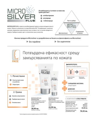 150 мл
25000
38,90 лв.
(25,93 лв. за 100 мл)
50 мл
25001
43,90 лв.
(87,80 лв. за 100 мл)
u u
25004
38,90 лв.
43,90 лв.
С КОМПЛЕКТА СПЕСТЯВАТЕ
LR комбинацията от активни съставки има
тройно действие*:
антибактериално
Всички продукти Microsilver са разработени на базата на философията на Microsilver:
MicroSilver Plus е серия за антибактериална грижа за силно изтощени зони от
кожата. Тайната е уникалната съставка Microsilver BG™. В комбинация с различни
цинкови съединения и декспантенол тази съставка е част от всички продукти от
серията. Сребристосивият цвят е отличителен знак за качество.
Без парабени
Чисто сребро
Декспантенол
Съединения
на цинка
Потвърдена ефикасност срещу
замърсяванията по кожата
2. Грижа
1. Почистване
Намалява замърсяванията
Успокоява кожата
Подобрява вида на кожата
Почиства порите нежно
и в дълбочина
Отваря порите
*научно потвърдено чрез различни изследвания (сред които и SGS INSTITUT FRESENIUS)
Микросребро:
действа антибактериално
Почистена кожа
с MICROSILVER PLUS
Атакувани от бактерии,
замърсени пори
Салицилова киселина:
отваря порите
Дефензил:
действа противовъзпалително
Microsilver Plus
Комплект за лице
Измиващ крем · 150 мл
Крем за лице · 50 мл
Сума на единичните цени  82,80 лв.
Промоционална цена
на комплекта само 76,50 лв.
Microsilver Plus
Измиващ крем
Почиствайте лицето сутрин и
вечер с антибактериалния
измиващ крем.
Microsilver Plus
Крем за лице
Нанесете върху лицето след
употребата на измиващия крем.
стабилизиращо
регулиращо
Без оцветители
u
 
