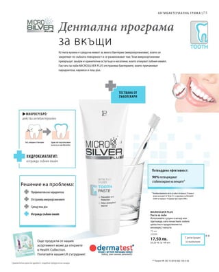 75
75 мл
25090
17,50 лв.
(23,33 лв. за 100 мл)
u
**
Дентална програма
за вкъщи
Устната кухина е среда на живот за много бактерии (микроорганизми), които се
закрепват по зъбната повърхност и се размножават там. Тези микроорганизми
превръщат захари и хранителни остатъци в киселини, които атакуват зъбния емайл.
Пастата за зъби Microsilver Plus отстранява бактериите, които причиняват
парадонтоза, кариеси и лош дъх.
Антибактериална грижа |
** Патент №: DE 10 2010 063 720.3-43
* Антибактериалната паста за зъби е тествана от 10 жени и
мъже на възраст от 18 до 72 г. в проучване на Dermatest
GmbH за период от 4 седмици през април 2006 г.
Още продукти от нашия
асортимент може да откриете
в Health Collection.
Попитайте вашия LR сътрудник!
Потвърдена ефективност:
90% потвърждават
стабилизиране на венците*
С регистрация
за патент
Тествана от
зъболекари
Микросребро:
действа антибактериално
Зъб, атакуван от бактерии
Хидроксиапатит:
изгражда зъбния емайл
Здрав зъб след използване
на паста за зъби Microsilver
Решение на проблема:
Профилактика на парадонтоза
Отстранява микроорганизмите
Срещу лош дъх
Изгражда зъбния емайл
Microsilver Plus
Паста за зъби
Използвайте сутрин и вечер или
при нужда, като почиствате зъбите
цялостно в продължение на
минимум 2 минути.
Сравнителни цени на дребно с подобни продукти на пазара
 