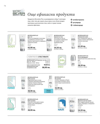 76
200 мл
25023
43,90 лв.
(21,95 лв. за 100 мл)
200 мл
25021
54,50 лв.
(27,25 лв. за 100 мл)
75 мл
25020
65,50 лв.
(87,33 лв. за 100 мл)
50 мл
25022
28,50 лв.
(57,00 лв. за 100 мл)
75 мл
25050
38,90 лв.
(51,87 лв. за 100 мл)
75 мл
25051
32,90 лв.
(43,87 лв. за 100 мл)
100 мл
25052
38,90 лв.
150 мл
25070
54,50 лв.
(36,33 лв. за 100 мл)
25109
43,90 лв.
54,50 лв.
С КОМПЛЕКТА СПЕСТЯВАТЕ
Продуктите Microsilver Plus са разпределени в общо 7 категории:
лице, зъби, тяло, део защита, ръце, крака и коса. Всеки продукт
притежава и допълнителен плюс, който го прави толкова
уникално ефективен.
Още ефикасни продукти
MICROSILVER PLUS Комплект за тяло
Душ-гел · 200 мл
Емулсия за тяло · 200 мл
Сума на единичните цени  98,80 лв.
Промоционална цена
на комплекта само 86,90 лв.
Хигиена
за изпът
Microsilver Plus
Душ-гел
Мек гел за ежедневно почистване
на проблемна, изтощена кожа.
Идеална подготовка за следващата
козметична грижа.
Microsilver Plus
Емулсия за тяло
Лек лосион за тяло за
дълготрайно подхранване
на големи участъци
проблемна кожа.
Microsilver Plus
Универсален крем
Богат универсален крем за
спешно локално приложение.
За много суха кожа.
Microsilver Plus
Рол-он дезодорант
Нанесете рол-она сутрин или след
душ.
Microsilver Plus
Крем за ръце
Хидратиращ крем за ръце,
съдържащ защитаващ минерален
комплекс. Нанесете обилно
количество върху ръцете при
необходимост.
Microsilver Plus
Гел за ръце
Особено подходящ за бързо
почистване на ръцете, когато
нямате вода на разположение.
Microsilver Plus
Крем за крака
Нанасяйте лекия крем за крака
сутрин и при необходимост.
Попива бързо.
Microsilver Plus
Шампоан против пърхот
Мек и щадящ шампоан против
пърхот. Подходящ за ежедневна
употреба.
антибактериално
стабилизиращо
регулиращо
 