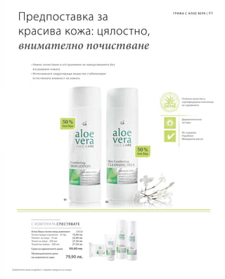 85
01
02
50 %
Алое Вера
50 %
Алое Вера
С КОМПЛЕКТА СПЕСТЯВАТЕ
20020
10,90 лв.
24,90 лв.
27,50 лв.
27,50 лв.
Предпоставка за
красива кожа: цялостно,
внимателно почистване
• Нежно почистване и отстраняване на замърсяванията без
изсушаване кожата
• Интензивните хидратиращи вещества стабилизират
естествената влажност на кожата
Алое Вера почистващ комплект
Почистващи кърпички · 25 бр.
Пилинг за лице · 75 мл
Тоник за лице · 200 мл
Тоалетно мляко · 200 мл
Сума на единичните цени  90,80 лв.
Промоционална цена
на комплекта само 79,90 лв.
Не съдържа:
Парабени
Mинерални масла
Грижа с А лое Вера |
Отлично качество и
сертифицирани източници
на суровините
Дерматологично
тестван
Сравнителни цени на дребно с подобни продукти на пазара
 