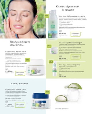 50 мл
20014
43,90 лв.
(87,80 лв. за 100 мл)
50 мл
20015
43,90 лв.
(87,80 лв. за 100 мл)
50 мл
20111
43,90 лв.
(87,80 лв. за 100 мл)
15 мл
20018
44,90 лв.
(299,33 лв. за 100 мл)
4,8 г
20017
11,90 лв.
50 %
Алое Вера
50 %
Алое Вера
50 %
Алое Вера
40 %
Алое Вера
50 %
Алое Вера
*
*
*
С регистрация за
патент
С регистрация за
патент
С регистрация за
патент
*С регистрация за
патент
01 | Алое Вера Дневен крем
Ефективен хидратиращ крем с фина, нежно
ухаеща текстура. Ежедневна грижа за
всеки тип кожа, нуждаеща се от мекота и
подхранване.
		Екстрактът от киви освежава
кожата и съдържа витамин С
		Има хидратиращо действие
		 Кожата е мека и приятна през целия ден
		Идеална основа за грим
Нанесете сутрин върху почистено лице.
02 | Алое Вера Нощен крем
Нежната текстура и отпускащият аромат
създават перфектна хармония за интензивна
грижа за кожата по време на сън.
		Био-екстрактът от маслини и зехтинът
съживяват и хидратират
		 Грижа за кожата през нощта.
Нанесете вечер върху почистено лице.
Алое Вера Хидратиращ гел-крем
Коприненонежна, освежаваща, немазна, кремообразна
текстура. Дарява на кожата незабавна свежест и сияйност.
		 Екстракт от водна лилия
		 Освежаващ ефект
		Интензивна хидратация
		 Попива бързо
Нанасяйте сутрин и/или вечер върху почистено лице.
Идеален като основа под грим.
03 | Алое Вера Околоочен крем
Специална грижа за чувствителната зона около очите.
Интензивно хидратира кожата.
		 Екстрактът от магнолия нежно подхранва
		 Haloxyl® видимо освежава кожата
		Интензивно подхранва кожата около очите
Нанесете сутрин и вечер в зоната около очите с леки
потупващи движения.
Алое Вера Балсам за устни
Нежна грижа за гладки и меки устни.
		 Защитно действие
		 Хидратира устните
Използвайте многократно през деня или при нужда.
Силна хидратация
за лицето
Грижа за лицето
през деня...
+
...и през нощта
*	 Патент №: DE 10 2010 030 654.1
+
 