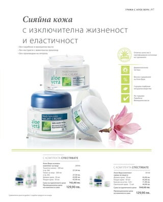 87
03
02
01
С КОМПЛЕКТА СПЕСТЯВАТЕ
С КОМПЛЕКТА СПЕСТЯВАТЕ
20046
27,50 лв.
27,50 лв.
43,90 лв.
43,90 лв.
20130
43,90 лв.
43,90 лв.
11,90 лв.
44,90 лв.
Сияйна кожа
с изключителна жизненост
и еластичност
• Без парабени и минерални масла
• Без екстракти с животински произход
• Без производни на петрола
Високо съдържание
на Алое Вера
Съдържа подбрани
натурални вещества
Дерматологично
тестван
Не съдържа:
Парабени
Mинерални масла
Отлично качество и
сертифицирани източници
на суровините
Грижа с А лое Вера |
Алое Вера комплект
грижа за лицето
Дневен крем · 50 мл
Нощен крем · 50 мл
Балсам за устни · 4,8 г
Околоочен крем · 15 мл
Сума на единичните цени  144,60 лв.
Промоционална цена
на комплекта само 129,90 лв.
Алое Вера основен
комплект за лице
Тоалетно мляко · 200 мл
(стр. 84)
Тоник за лице · 200 мл
(стр. 84)
Дневен крем · 50 мл
Нощен крем · 50 мл
Сума на единичните цени  142,80 лв.
Промоционална цена
на комплекта само 129,90 лв.
Сравнителни цени на дребно с подобни продукти на пазара
 