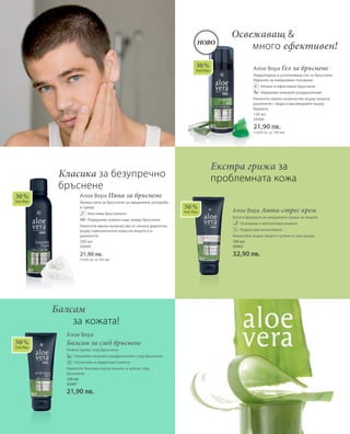 200 мл
20400
21,90 лв.
(10,95 лв. за 100 мл)
100 мл
20401
21,90 лв.
150 мл
20406
21,90 лв.
(14,60 лв. за 100 мл)
100 мл
20402
32,90 лв.
30 %
Алое Вера
30 %
Алое Вера
50 %
Алое Вера
50 %
Алое Вера
Ново
Алое Вера Пяна за бръснене
Нежна пяна за бръснене за ежедневна употреба
и грижа
		 Улеснява бръсненето
		 Подхранва кожата още преди бръснене
Нанесете малко количество от пяната директно
върху навлажнената кожа на лицето и я
разнесете.
Алое Вера
Балсам за след бръснене
Нежна грижа след бръснене
		 Намалява кожните раздразнения след бръснене
		 Успокоява и хидратира кожата
Нанесете балсама върху лицето и шията след
бръснене.
Алое Вера Гел за бръснене
Хидратиращ и успокояващ гел за бръснене.
Идеален за ежедневно ползване.
		 Нежно и ефективно бръснене
		 Намалява кожните раздразнения
Нанесете малко количество върху кожата,
разпенете с вода и масажирайте върху
брадата.
Алое Вера Анти-стрес крем
Богата формула за ежедневна грижа за лицето
		 Освежава и витализира кожата
		 Хидратира интензивно
Нанасяйте върху лицето сутрин и при нужда.
Балсам
	 за кожата!
Освежаващ 
	много ефективен!
Екстра грижа за
проблемната кожаКласика за безупречно
бръснене
 