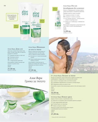 90
250 мл
20030
21,50 лв.
(8,60 лв. за 100 мл)
250 мл
20033
27,50 лв.
(11,00 лв. за 100 мл)
50 мл
20036
12,90 лв.
(25,80 лв. за 100 мл)
200 мл
20078
32,50 лв.
(16,25 лв. за 100 мл)
100 мл
20031
21,50 лв.
35 %
Алое Вера
35 %
Алое Вера
15 %
Алое Вера
Всички продукти
на тази страница са
с регистрация за
патент.
*
01 | Алое Вера Лосион за тяло
Лосион за нанасяне след къпане или от време на време при
необходимост. Хидратира и е изключително нежен.
		 С масло от гроздово семе за по-богата грижа
		 Подобрява хидробаланса на кожата и попива бързо
		 Подхранва кожата на цялото тяло
Нанасяйте сутрин и/или вечер върху цялото тяло или върху сухите
зони.
+
*	 Патент №: DE 10 2010 030 654.1
Алое Вера
Грижа за тялото
Алое Вера Душ-гел
Цялостно, нежно почистване под
душа. Оставя след себе си приятно
усещане за свежест.
		 Съдържа екстракт от бял чай
		 Освежава кожата
		 Почиства нежно
		 С хидратиращо действие
Използвайте сутрин и вечер при
къпане за цялото тяло.
Алое Вера Шампоан
за коса и тяло
Бързо и цялостно почистване от
главата до петите. Оставя след
себе си приятно свежо усещане.
		Екстрактът от хмел витализира
скалпа
		Бърза комбинирана грижа за
кожата и косата
Използвайте сутрин/вечер по
време на къпане или след спорт за
измиване на тялото и косата.
Алое Вера Рол-он
дезодорант без алкохол
Нежна и същевременно сигурна защита
срещу изпотяване и неприятна миризма.
Придава приятно свежо усещане.
		 Съдържа екстракт от памук
		 Сигурност и грижа за кожата
		Не съдържа алкохол – изключително
нежен и след бръснене
		Може да се комбинира с любимия ви
парфюм.
Използвайте ежедневно сутрин/вечер или
след спорт в зоната под мишниците.
02 |Алое Вера Нежен крем
Нежна и богата грижа за проблемна кожа.
		 Маслото от гроздово семе осигурява приятно усещане
		Има хидратиращо действие
		 Попива бързо; не омазнява
		 Грижа за лицето и тялото
Нанесете сутрин и/или вечер върху лицето
и проблемните места по тялото.
 