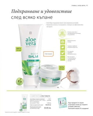 91
0201
69 %
Алое Вера
35 %
Алое Вера
С КОМПЛЕКТА СПЕСТЯВАТЕ
20131
27,50 лв.
12,90 лв.
Алое Вера спортен комплект
Шампоан за коса и тяло · 250 мл
Рол-он дезодорант
без алкохол · 50 мл
Сума на единичните цени  40,40 лв.
Промоционална цена
на комплекта само 35,90 лв.
• Алое Вера подхранва кожата при ежедневна употреба
• Предпазва кожата от изсушаване с помощта на ефективни био-
екстракти
Подхранване и удоволствие
след всяко къпане
Още продукти от нашия
асортимент може да откриете
в Health Collection.
Попитайте вашия LR сътрудник!
Отлично качество и
сертифицирани източници
на суровините
Дерматологично
тестван
Съдържа подбрани
натурални вещества
Не съдържа:
Парабени
Mинерални масла
Био-екстракти
от контролирани
сертифицирани
култури
С био-екстракти
Грижа с А лое Вера |
Сравнителни цени на дребно с подобни продукти на пазара
 