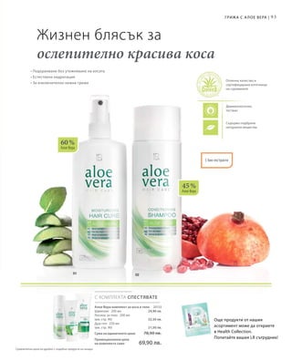 93
60 %
Алое Вера
45 %
Алое Вера
С КОМПЛЕКТА СПЕСТЯВАТЕ
20133
24,90 лв.
32,50 лв.
21,50 лв.
• Подхранване без утежняване на косата
• Естествена хидратация
• За изключително нежна грижа
Жизнен блясък за
ослепително красива коса
Дерматологично
тестван
Съдържа подбрани
натурални вещества
Отлично качество и
сертифицирани източници
на суровините
С био-екстракти
Грижа с А лое Вера |
Още продукти от нашия
асортимент може да откриете
в Health Collection.
Попитайте вашия LR сътрудник!
Алое Вера комплект за коса и тяло
Шампоан · 200 мл
Лосион за тяло · 200 мл
(вж. стр. 90)
Душ-гел · 250 мл
(вж. стр. 90)
Сума на единичните цени  78,90 лв.
Промоционална цена
на комплекта само 69,90 лв.
Сравнителни цени на дребно с подобни продукти на пазара
 