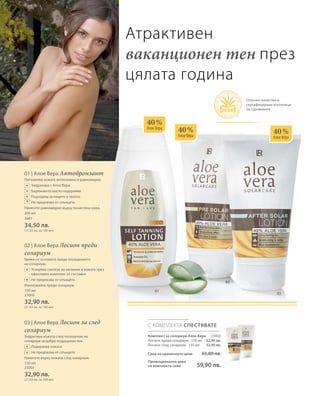 01
03
02
200 мл
3687
34,50 лв.
(17,25 лв. за 100 мл)
150 мл
23000
32,90 лв.
(21,93 лв. за 100 мл)
150 мл
23001
32,90 лв.
(21,93 лв. за 100 мл)
40 %
Алое Вера
40 %
Алое Вера
40 %
Алое Вера
С КОМПЛЕКТА СПЕСТЯВАТЕ
23002
32,90 лв.
32,90 лв.
Атрактивен
ваканционен тен през
цялата година
Комплект за солариум Алое Вера
Лосион преди солариум · 150 мл
Лосион след солариум · 150 мл
Сума на единичните цени 65,80 лв.
Промоционална цена
на комплекта само 59,90 лв.
+
+
+
+
+
+
+
+
Отлично качество и
сертифицирани източници
на суровините
01 | Алое Вера Автобронзант
Потъмнява кожата интензивно и равномерно.
		 Хидратира с Алое Вера
		 Бадемовото масло подхранва
		 Подходящ за лицето и тялото
		 Не предпазва от слънцето
Нанесете равномерно върху почистена кожа.
02 | Алое Вера Лосион преди
солариум
Грижи се за кожата преди посещението
на солариум.
		Ускорява синтеза на меланин в кожата чрез
ефективен комплекс от съставки
		 Не предпазва от слънцето
Използвайте преди солариум.
03 | Алое Вера Лосион за след
солариум
Хидратира кожата след посещение на
солариум за добре поддържан тен.
		 Подхранва кожата
		Не предпазва от слънцето
Нанесете върху кожата след солариум.
 