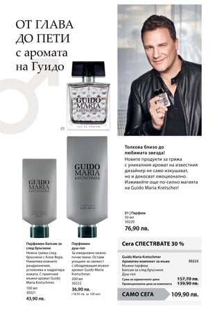 100 мл
30221
43,90 лв.
200 мл
30222
36,90 лв.
(18,45 лв. за 100 мл)
50 мл
30220
76,90 лв.
109,90 лв.
30223
Сума на единичните цени 157,70 лв.
Промоционална цена за комплекта 139,90 лв.
Парфюмен балсам за
след бръснене
Парфюмен
душ-гел
Толкова близо до
любимата звезда!
с аромата
на Гуидо
Guido Maria Kretschmer
Ароматен комплект за мъже
01 | Парфюм
Сега СПЕСТЯВАТЕ 30 %
от глава
до пети
САМО СЕГА
Мъжки парфюм
Балсам за след бръснене
Душ-гел
Нежна грижа след
бръснене с Алое Вера.
Намалява кожните
раздразнения,
успокоява и хидратира
кожата. С приятния
мъжки аромат Guido
Maria Kretschmer.
За ежедневно нежно
почистване. Оставя
усещане за свежест
с ободряващия мъжки
аромат Guido Maria
Kretschmer.
Новите продукти за грижа
с уникалния аромат на известния
дизайнер не само изкушават,
но и докосват емоционално.
Изживейте още по-силно магията
на Guido Maria Kretscher!
 