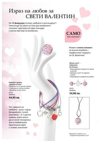 67435
64,90 лв.
54,90 лв.67414
54,90 лв.
44,90 лв.
*
Комплект гривни
„Symbols of Love”
Мотив„Love“ –
Stylements
by LR.Joyce
Пет символа на
любовта – роза, сърце,
безкрайност, гълъб,
мъж/жена – и 5 цветни
гривни, които могат
да се носят поотделно
или в комбинации.
Оригинална идея
с голямо значение!
На 14 февруари отново„любовта е във въздуха“!
Навсякъде по света на този ден влюбените
показват чувствата си един към друг
с малки жестове на внимание.
Израз на любов за
Новият стилен елемент
за всички влюбени –
перфектният подарък
за Св. Валентин!
само
Свети Валентин
през януари*
• Неръждаема стомана със смола
в розово
• Гравюра „Love“ на задната
страна
• Подходяща за медальона рамка
• Комплект от 5 цветни гривни
• 5 висулки от метал и смола
• Дължина: около 18 см
Верижката и рамката са от
стандартния асортимент на LR.
 