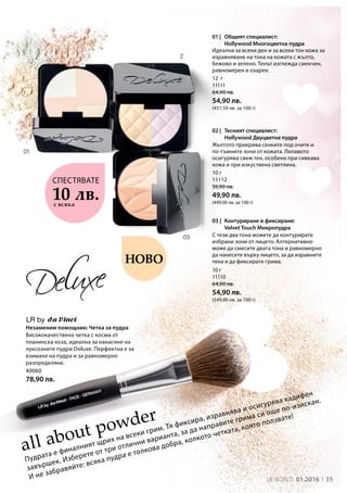 12 г
11111
64,90 лв.
54,90 лв.
(457,50 лв. за 100 г)
10 г
11112
59,90 лв.
49,90 лв.
(499,00 лв. за 100 г)
10 г
11110
64,90 лв.
54,90 лв.
(549,00 лв. за 100 г)
03 |
01 |
02 |
LR by
40060
78,90 лв.
15LR world 01.2016
all about powder
10 лв.с всяка
Незаменим помощник: Четка за пудра
Пудрата е финалният щрих на всеки грим. Тя фиксира, изравнява и осигурява кадифен
завършек. Изберете от три отлични варианта, за да направите грима си още по-изискан.
И не забравяйте: всяка пудра е толкова добра, колкото четката, която ползвате!
Ново
Висококачествена четка с косми от
планинска коза, идеална за нанасяне на
луксозните пудри Deluxe. Перфектна е за
взимане на пудра и за равномерно
разпределяне.  
СПЕСТЯВАТЕ
Идеална за всеки ден и за всеки тон кожа за
изравняване на тона на кожата с жълто,
бежово и зелено. Тенът изглежда смекчен,
равномерен и озарен.
Жълтото прикрива сенките под очите и
по-тъмните зони от кожата. Лилавото
осигурява свеж тен, особено при сивкава
кожа и при изкуствена светлина.
С тези два тона можете да контурирате
избрани зони от лицето. Алтернативно
може да смесите двата тона и равномерно
да нанесете върху лицето, за да изравните
тена и да фиксирате грима.
Общият специалист:
Hollywood Многоцветна пудра
Тесният специалист:
Hollywood Двуцветна пудра
Контуриране и фиксиране:
Velvet Touch Микропудра
 