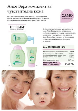 21,90 лв.
21,90 лв.
21,90 лв.
1701.2016
01I
02I
03I
54,90 лв.
Сума на единичните цени 65,70 лв.
20261
Не само бебетата имат чувствителна кожа! Децата и
възрастните с взискателна кожа също биха се радвали
на изключително нежна и мека грижа през зимата.
Сега СПЕСТЯВАТЕ 16 %
Алое Вера комплект за
чувствителна кожа
Топселър
Комплектът за грижа за чувствителната
кожа Алое Вера укрепва и подхранва
особено младата, но също и взискателната
зряла кожа с натуралните съставки на
Алое Вера и био екстракт от невен, за да
я подготви за предизвикателствата
на зимата.
само
през януари
made in Germany
Алое Вера Комплект за чувствителна кожа
Промоционална
цена за комплекта
Измиващ крем · 250 мл · 20213
Подхранващ лосион · 200 мл · 20214
Крем за лице · 50 мл · 20210
 