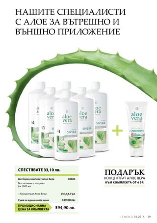 Сума на единичните цени 429,00 лв.
394,90 лв.
19LR world 01.2016
80806
Нашите специалисти
с алое за вътрешно и
външно приложение
СПЕСТЯВАТЕ 33,10 лв.
Подарък
Концентрат Алое ВераШесторен комплект Алое Вера
Гел за пиене с коприва
6 х 1000 мл
Промоционална
цена за комплекта
+ Концентрат Алое Вера Подарък
към комплекта от 6 бр.
 