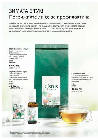 80325
84,90 лв.
67,90 лв.
(202,69 лв. за 100 г)
30 мл
80326
43,90 лв.
(146,33 лв. за 100 мл)
250 г
80404
36,50 лв.
(14,60 лв. за 100 г)
01 |
02 |
*
Погрижихте ли се за профилактика!
Снабдихте ли се с всичко необходимо за профилактика? Убедете се в действието
на нашите отлични продукти – те са идеални за студения сезон, когато поради
лошото време е лесно да хванете нещо. С Cistus Incanus укрепвате имунната
си система*, за да можете пълноценно да се насладите на зимата.
Cistus Incanus чай
Зимата е тук!
Със 71 % екстракт от
Cistus Incanus
Препоръчителен прием:
2 х 1 капсула дневно
60 капсули / 33,5 г
С 86 % екстракт от
Cistus Incanus
Препоръчителен прием:
3 x 3 впръсквания дневно
1 пълна чаена лъжичка
престоява 8-10 минути в чаша
гореща вода, след което се
прецежда.
Cistus Incanus капсули
Cistus Incanus спрей
Съдържащият се в спрея Cistus Incanus и капсулите Cistus Incanus
витамин С допринася за нормална функция на имунната система.
 