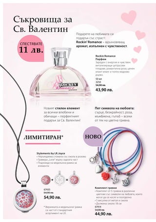 Ново
50 мл
3250
54,90 лв.
43,90 лв.
67435
64,90 лв.
54,90 лв.
67414
54,90 лв.
44,90 лв.
Пет символа на любовта:
сърце, безкрайност, роза,
мъжжена, гълъб – всеки
от тях на цветна гривна.
Комплект гривни
• Комплект от 5 гривни в различни
цветове със символи на любовта, които
могат да се носят и поотделно
• 5 висулки от метал и смола
• Дължина: около 18 см
Новият стилен елемент
за всички влюбени и
обичащи – перфектният
подарък за Св. Валентин!
Stylements by LR.Joyce
• Неръждаема стомана със смола в розово
• Гравюра „Love“ върху задната част
• Подхожда на медальона рамка за
елементи
Лимитиран*
* Верижката и медальонът рамка
са част от стандартния
асортимент на LR.
Rockin Romance
Парфюм
Зареден с енергия и чувствен:
витализиращи цитрусови
плодове, романтична роза, ценен
иланг-иланг и топло кедрово
дърво.
Подарете на любимата си
подарък със страст:
Rockin’ Romance – вдъхновяващ
аромат, изпълнен с чувственост.
Съкровища за
Св. Валентин
СПЕСТЯВАТЕ
11 лв.
 