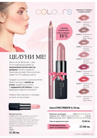 11LR world 02.2016
4,5 г
10430
21,50 лв.
10349-1
10349-2
10349-3
10349-4
10349-5
10349-7
10349-8
27,90 лв.
		 10349-1, -2, -3, -4, -5, -7, -8
Червило, 4,5 г · 10431-1, -2, -3, -4, -5, -7, -8  21,50 лв.
Молив за устни, 1,16 г · 10032-1, -2, -3, -4, -5, -7, -8 11,50 лв.
Промоционална
цена за комплекта
Сума на единичните цени	 33,00 лв.
Балсам за устни
Перфектното подхранване на устните е
лесно: благодарение на маслото от
купуасу и витамин E балсамът защитава и
подхранва изтощените, напукани устни.
Идеален е за студените зимни дни и за
горещи целувки за Св. Валентин!
Денят на Св. Валентин – има
ли по-подходящо време за
изкусителни устни само за
целувки? Огнено червено?
Закачливо розово? Или естествен
кафяв тон? Ти избираш цвета!
Придай на устните си допълнителен
обем и контур: с молив за
устни, перфектно съчетан
с червилото LR Colours. А през
февруари и двете в комплект!
Избери твоя комплект и направи
устните си неустоими!
Целуни ме!
Сега СПЕСТЯВАТЕ 5,10 лв.
Комплект от червило
и молив за устни
СПЕСТЯВАТЕ
с всеки
комплект
15 %
Комплект за
целувки
Warm Rose
Комплект за
целувки
Magic Mauve
Комплект за
целувки 	
Juicy Rose
Комплект за
целувки
Orange Toffee
Комплект за
целувки
Midnight Plum
Комплект за
целувки
Hot Chili
Комплект за
целувки
Brown Rose
Комплект за целувки
 