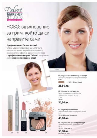 6 мл
	 11121-1 Bright Liquid
28,50 лв.
2,2 г
11108
36,90 лв.
3,5 г
11130-4 Sensual Rosewood
43,90 лв.
11,1 г
11113-2 Petal Peach
53,90 лв.
(485,59 лв. за 100 г)
ПРЕДИ
СЛЕД
Професионална бизнес визия?
С този модерен грим вие ще излъчвате
увереност и стил на работното си място.
Как можете перфектно да постигнете това
с професионалния грим Deluxe? Направете
сами сравнение преди и след!
НОВО: вдъхновение
за грим, който да си
направите сами
01 | Перфектен стилизатор за вежди
За плътни, перфектно оформени вежди
02 | Основа за очи и устни
За по-голяма дълготрайност на
червилото и сенките за очи
03 | High Impact червило
За естествени, леко подчертани устни
04 | Перфектен прахообразен руж
За свежи акценти в дискретен тон
 