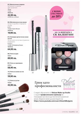 13LR world 02.2016
10 мл
11122
49,90 лв.
42,90 лв.
(429,00 лв. за 100 мл)
0,37 г
11120-6 Satin Brown
24,90 лв.
19,90 лв.
4 x 0,5 г
11150-10 Delighted Nude
76,90 лв.
64,90 лв.
40061
89,90 лв.
40064
58,90 лв.
40063
59,90 лв.
40066
43,90 лв.
На 14 февруари е
Св. Валентин!
С видео обученията от Deluxe Make-up Studio
с нашия професионален гримьор ви
показваме как лесно да постигнете различни
визии. Видеата може да разгледате на:
https://www.youtube.com/user/LRworldBulgaria
05 | Фантастична спирала
За плътност и наситен
цвят на миглите
СПЕСТЯВАТЕ
с всеки
до 20%
06 | Металическа очна линия
За още по-дълбок и подчертан
поглед
07 | Четворка артистични сенки
за очи
За очи, които естествено привличат
вниманието
08 | Четка за руж
09 | Четка за преливане
10 | Четка за сенки за очи
11 | Четка за устни
Грим като
професионалисти
 