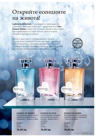 15LR world 02.2016
Парфюм
50 мл
30330-1
76,90 лв.
Парфюм
50 мл
30330-2
76,90 лв.
Парфюм
50 мл
30330-3
76,90 лв.
Lightning Collection – три ароматни произведения,
украсени с кристали Swarovski® – представени от Ема
Хеминг-Уилис, съпругата на екшън-звездата Брус Уилис.
Три композиции със сияен блясък, многостранни
емоции и магическа енергия.
Ценните кристали са сертифицирани с печата
„Crystals from Swarovski®“. Само този етикет гарантира
автентичността на използваните кристали Swarovski®.
С помощта на проследяващия номер на етикета можете
да получите потвърждение за автентичността им.
Открийте есенциите
на живота!
Като искрящи отражения на
светлината върху водната
повърхност – морски и свеж
Essence of marine
Сияйно красиво олицетво­
рение на многостранни
емоции – романтичен и
омайващ
Essence of rose
Въплъщение на чиста жизнена
енергия в пълната й динамика
– топъл и чувствен
Essence of amber
ПОТЪРКАЙТЕ
ТУК
ПОТЪРКАЙТЕ
ТУК
ПОТЪРКАЙТЕ
ТУК
 