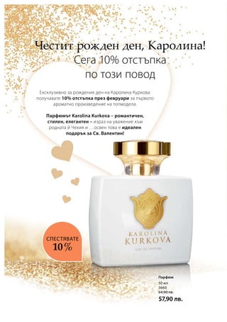 50 мл
3660
64,90 лв.
57,90 лв.
Ексклузивно за рождения ден на Каролина Куркова
получавате 10% отстъпка през февруари за първото
ароматно произведение на топмодела.
Парфюмът Karolina Kurkova – романтичен,
стилен, елегантен – израз на уважение към
родната й Чехия и …освен това е идеален
подарък за Св. Валентин!
Честит рожден ден, Каролина!
Сега 10% отстъпка
по този повод
СПЕСТЯВАТЕ
10 %
Парфюм
 