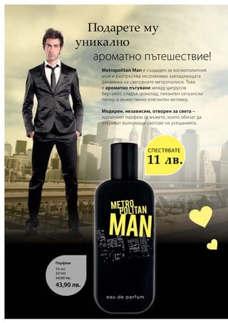 50 мл
30190
54,90 лв.
43,90 лв.
  Подарете му
уникално
  ароматно пътешествие!
Metropolitan Man е създаден за космополитния
мъж и разпръсква несравнимо завладяващата
динамика на световните метрополиси. Това
е ароматно пътуване между цитрусов
бергамот, сладък шоколад, пикантен сечуански
пипер и мъжествено-елегантен ветивер.
Модерен, независим, отворен за света –
идеалният парфюм за мъжете, които обичат да
откриват вълнуващи светове на усещанията.
СПЕСТЯВАТЕ
11 лв.
Парфюм
 