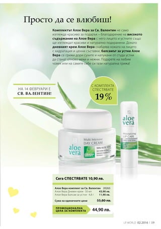 19LR world 02.2016
44,90 лв.Промоционална
цена за комплекта
20263
43,90 лв.
11,90 лв.
Сума на единичните цени 55,80 лв.
На 14 февруари е
Св. Валентин!
Комплектът Алое Вера за Св. Валентин не само
изглежда красиво за подарък – благодарение на високото
съдържание на Алое Вера с него лицето и устните също
ще изглеждат красиви и натурално подхранени. Докато
дневният крем Алое Вера снабдява кожата на лицето
с хидратация и ценни съставки, балсамът за устни Алое
Вера се грижи дори сухите и напукани от студа устни
да станат отново меки и нежни. Подарете на любим
човек или на самите себе си тази натурална грижа!
Просто да се влюбиш!
СПЕСТЯВАТЕ
19 %
с комплекта
Сега СПЕСТЯВАТЕ 10,90 лв.
Алое Вера комплект за Св. Валентин	
Алое Вера Дневен крем · 50 мл
Алое Вера Балсам за устни · 4,8 г
 
