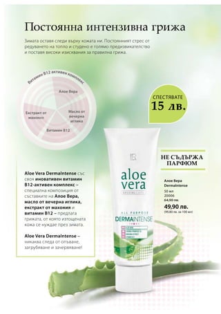 Алое Вера
Масло от
вечерна
иглика
Витамин В12 активен комплекс
Витамин В12
Екстракт от
махония
СПЕСТЯВАТЕ
15 лв.
50 мл
20006
64,90 лв.
49,90 лв.
(99,80 лв. за 100 мл)
Постоянна интензивна грижа
Зимата оставя следи върху кожата ни. Постоянният стрес от
редуването на топло и студено е голямо предизвикателство
и поставя високи изисквания за правилна грижа.
Не съдържа
парфюм
Aloe Vera DermaIntense със
своя иновативен витамин
B12-активен комплекс –
специална композиция от
съставките на Алое Вера,
масло от вечерна иглика,
екстракт от махония и
витамин B12 – предлага
грижата, от която изтощената
кожа се нуждае през зимата.
Aloe Vera DermaIntense –
никаква следа от опъване,
загрубяване и зачервяване!
Алое Вера
DermaIntense
 