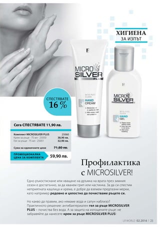 21LR world 02.2016
59,90 лв.
Промоционална
цена за комплекта
25060
38,90 лв.
32,90 лв.
Сума на единичните цени 71,80 лв.
Профилактика
с MICROSILVER!
Едно ръкостискане или хващане на дръжка на врата през зимния
сезон е достатъчно, за да хванем грип или настинка. За да си спестим
неприятната кашлица и хрема, е добре да вземем предпазни мерки,
като например редовно и цялостно да почистваме ръцете си.
Но какво да правим, ако нямаме вода и сапун наблизо?
Практичното решение: антибактериален гел за ръце MICROSILVER
PLUS – почиства без вода. А за защита на изтощените ръце: не
забравяйте да нанесете крем за ръце MICROSILVER PLUS!
Хигиена
за изпът
СПЕСТЯВАТЕ
16 %
Сега СПЕСТЯВАТЕ 11,90 лв.
Комплект MICROSILVER PLUS	
Крем за ръце · 75 мл · 25050
Гел за ръце · 75 мл · 25051
 