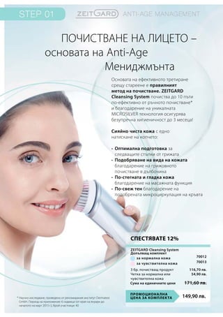 149,90 лв.Промоционална
цена за комплекта
Сума на единичните цени 171,60 лв.
116,70 лв.
54,90 лв.
70012
70013
Основата на ефективното третиране
срещу стареене е правилният
метод на почистване. ZEITGARD
Cleansing System почиства до 10 пъти
по-ефективно от ръчното почистване*
и благодарение на уникалната
MICROSILVER технология осигурява
безупречна хигиеничност до 3 месеца!
Сияйно чиста кожа с едно
натискане на копчето:
•	Оптимална подготовка за
следващите стъпки от грижата
•	 Подобряване на вида на кожата
	благодарение на грижовното
почистване в дълбочина
•	 По-стегната и гладка кожа
	 благодарение на масажната функция
•	По-свеж тен благодарение на
подобрената микроциркулация на кръвта
Почистване на лицето –
основата на Anti-Age
	 Мениджмънта
* Научно изследване, проведено от реномирания институт Dermatest
GmbH. Период на приложение: 6 седмици (от края на януари до
началото на март 2015 г.), брой участници: 40
3 бр. почистващ продукт
Четка за нормална или
чувствителна кожа
за нормална кожа
за чувствителна кожа
ZEITGARD Cleansing System
Допълващ комплект
СПЕСТЯВАТЕ 12%
 