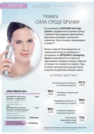 619,90 лв.
Промоционална
цена за комплекта
71006
71007
Сума на единичните цени 779,70 лв.
СПЕСТЯВАТЕ 20%
Новата
сила срещу бръчки
Ексклузивната ZEITGARD Anti-Age
System е перфектното оръжие срещу
стареене! При редовно приложение
бръчките изглеждат значително
смекчени. Тенът отново е равномерен
и сияен.**
Колко е просто? Благодарение на
термичния метод на загряване и
охлаждане на ZEITGARD 2 antiageing
device иновативните съставки на
ефективните продукти срещу стареене
се поемат от слоевете на кожата. Така
те могат целенасочено да разгърнат
пълното си действие отвътре навън.
Осезаемо действие*
95%
90%
75%
90%
80%
*
**
Оптимизирано усвояване
на активни вещества
Подобрена хидратация
на кожата
Подобрена жизненост и
еластичност на кожата
Незабавно видими и
осезаеми резултати
Значително
подмладена зона
около очите
от тествалите
потвърждават
от тествалите
потвърждават
от тествалите
потвърждават
от тествалите
потвърждават
от тествалите
потвърждават
Проучване на Dermatest с 40 участници през юли и август 2015 г.
В сравнение с класическите козметични приложения
ZEITGARD Anti-Age System
Комплект за хидратиране	
ZEITGARD 2 antiageing device
Околоочен серум
Хидратиращ крем-гел
ZEITGARD Anti-Age System
Комплект за реструктуриране	
ZEITGARD 2 antiageing device
Околоочен серум
Реструктуриращ крем-гел
или
 