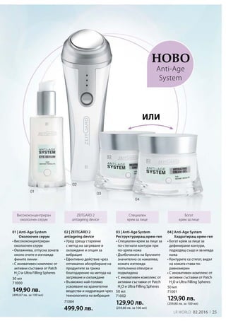 25LR world 02.2016
30 мл
71000
149,90 лв.
(499,67 лв. за 100 мл)
50 мл
71001
129,90 лв.
(259,80 лв. за 100 мл)
50 мл
71002
129,90 лв.
(259,80 лв. за 100 мл)
71004
499,90 лв.
Ново
25
Висококонцентриран
околоочен серум
Специален
крем за лице
Богат
крем за лице
ZEITGARD 2
antiageing device
02 | ZEITGARD 2
antiageing device
• Уред срещу стареене
с метод на загряване и
охлаждане и опция за
вибрация
• Ефективно действие чрез
оптимално абсорбиране на
продуктите за грижа
благодарение на метода на
загряване и охлаждане
• Възможно най-голямо
усвояване на хранителни
вещества и хидратация чрез
технологията на вибрация
или
Anti-Age
System
01 | Anti-Age System
Околоочен серум
• Висококонцентриран
околоочен серум
• Овлажнява, отпуска зоната
около очите и изглажда
фините линии
• С иновативен комплекс от
активни съставки от Patch
H2
O и Ultra Filling Spheres
04 | Anti-Age System
Хидратиращ крем-гел
• Богат крем за лице за
дефинирани контури,
подходящ също и за млада
кожа
• Контурите се стягат, видът
на кожата става по-
равномерен
• С иновативен комплекс от
активни съставки от Patch
H2
O и Ultra Filling Spheres
03 | Anti-Age System
Реструктуриращ крем-гел
• Специален крем за лице за
по-стегнати контури при
по-зряла кожа
• Дълбочината на бръчките
значително се намалява,
кожата изглежда
попълнена отвътре и
подмладена
• С иновативен комплекс от
активни съставки от Patch
H2
O и Ultra Filling Spheres
 