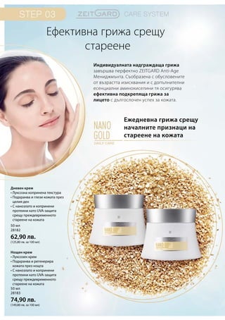 50 мл
28182
62,90 лв.
(125,80 лв. за 100 мл)
50 мл
28183
74,90 лв.
(149,80 лв. за 100 мл)
Ежедневна грижа срещу
началните признаци на
стареене на кожата
Индивидуалната надграждаща грижа
завършва перфектно ZEITGARD Anti-Age
Мениджмънта. Съобразена с обусловените
от възрастта изисквания и с допълнителни
есенциални аминокиселини тя осигурява
ефективна подкрепяща грижа за
лицето с дългослочен успех за кожата.
Ефективна грижа срещу
		стареене
Дневен крем
• Луксозна копринена текстура
• Подхранва и глези кожата през
целия ден
• С нанозлато и копринени
протеини като UVA-защита
срещу преждевременното
стареене на кожата
Нощен крем
• Луксозен крем
• Подхранва и регенерира
кожата през нощта
• С нанозлато и копринени
протеини като UVA-защита
срещу преждевременното
стареене на кожата
 