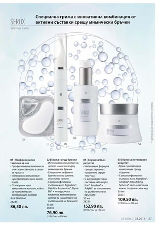 27LR world 02.2016
28235
86,50 лв.
15 мл
28236
76,90 лв.
(512,67 лв. за 100 мл)
50 мл
28231
109,50 лв.
(219,00 лв. за 100 мл)
30 мл
28230
152,90 лв.
(509,67 лв. за 100 мл)
*Препоръчвасепродължителнаупотреба.
Специална грижа с иновативна комбинация от
активни съставки срещу мимически бръчки
01 | Професионални
тампони за очи
• Професионални тампони за
очи с качество като в салон
за красота
• Интензивно овлажняват
чувствителната зона около
очите
• От изсушен чрез
замразяване колаген, който
се навлажнява от
активиращия разтвор
4 x 2 тампона
02 | Грижа срещу бръчки
• Интензивен концентрат за
целево нанасяне върху
мимическите бръчки
• Специално за фините
бръчки около устните,
очите и по челото
• С високоефективни
съставки като Argireline®,
Gatuline Expression®, Dyna-
lift® и хиалуронова
киселина, които помагат
целево за намаляване на
дълбочината на бръчките
03 | Крем за интензивен
резултат
• Крем с иновативна
композиция срещу
стареене
• С високоефективни
съставки като Argireline®,
Ameliox®, Ultra Filling
Spheres® за по-еластична
кожа с гладък и свеж вид
04 | Серум за бърз
резултат
• Интензивна формула
срещу стареене с
копринена серум-
текстура
• С високоефективни
съставки като Argire-
line®, Ameliox® и
Polylift® за намаляване
на дълбочината на
бръчките
 