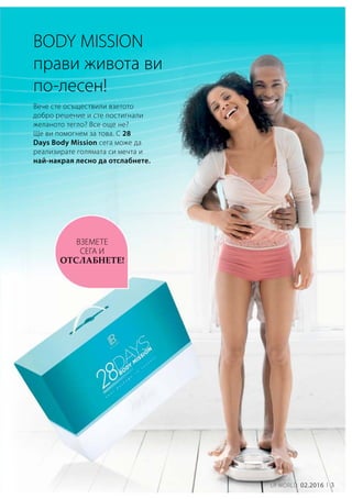 LR world 02.2016 3
Вече сте осъществили взетото
добро решение и сте постигнали
желаното тегло? Все още не?
Ще ви помогнем за това. С 28
Days Body Mission сега може да
реализирате голямата си мечта и
най-накрая лесно да отслабнете.
Body Mission
прави живота ви
по-лесен!
вземете
сега и
отслабнете!
 