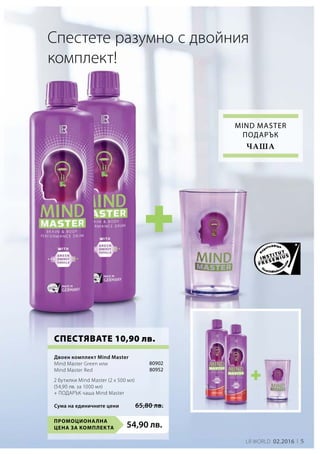 Промоционална
цена за комплекта 54,90 лв.
80902
80952
Сума на единичните цени 65,80 лв.
LR world 02.2016 5
Спестете разумно с двойния
комплект!
СПЕСТЯВАТЕ 10,90 лв.
Mind master
Подарък
чаша
Двоен комплект Mind Master
Mind Master Green или
Mind Master Red
2 бутилки Mind Master (2 x 500 мл)
(54,90 лв. за 1000 мл)
+ ПОДАРЪК чаша Mind Master
 