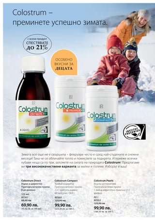 125 мл
80361
88,90 лв.
69,90 лв.
(55,92 лв. за 100 мл)
80360
125,90 лв.
99,90 лв.
(323,30 лв. за 100 г)
60 г
80362
125,90 лв.
99,90 лв.
(166,50 лв. за 100 г)
Зимата все още не е свършила – февруари често е сред най-студените и снежни
месеци! Така че се обличайте топло и помислете за подкрепа. И понеже всички
хубави неща са по три, заложете на силата на природата Colostrum! Предлагаме
ви три висококачествени варианта за малки и големи. Изборът е ваш!
особено
вкусни за
децата
Colostrum –
преминете успешно зимата.
Colostrum Direct
Бързо и директно
Препоръчителен прием:
8 мл дневно
Colostrum Compact
Трайна подкрепа
Препоръчителен прием:
2 х 1 капсула дневно
60 капсули / 30,9 г
Colostrum Pearls
Вкусна алтернатива
Препоръчителен прием:
1 равна мерителна лъжичка (2 г)
дневно
с всеки продукт
СПЕСТЯВАТЕ
до 21%
 