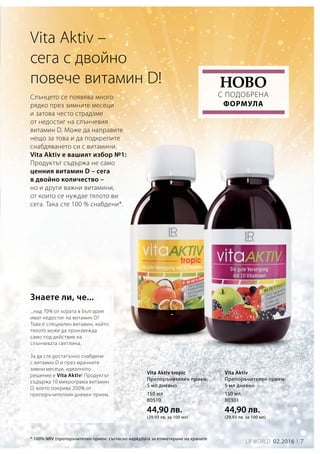150 мл
80510
44,90 лв.
(29,93 лв. за 100 мл)
150 мл
80301
44,90 лв.
(29,93 лв. за 100 мл)
7LR world 02.2016
Vita Aktiv –
сега с двойно
повече витамин D!
* 100% NRV (препоръчителен прием) съгласно наредбата за етикетиране на храните
...над 70% от хората в България
имат недостиг на витамин D?
Това е специален витамин, който
тялото може да произвежда
само под действие на
слънчевата светлина.
За да сте достатъчно снабдени
с витамин D и през мрачните
зимни месеци, идеалното
решение е Vita Aktiv! Продуктът
съдържа 10 микрограма витамин
D, което покрива 200% от
препоръчителния дневен прием.
Слънцето се появява много
рядко през зимните месеци
и затова често страдаме
от недостиг на слънчевия
витамин D. Може да направите
нещо за това и да подкрепите
снабдяването си с витамини.
Vita Aktiv е вашият избор №1:
Продуктът съдържа не само
ценния витамин D – сега
в двойно количество –
но и други важни витамини,
от които се нуждае тялото ви
сега. Така сте 100 % снабдени*.
с подобрена
формула
Ново
Знаете ли, че...
Vita Aktiv tropic
Препоръчителен прием:
5 мл дневно
Vita Aktiv
Препоръчителен прием:
5 мл дневно
 