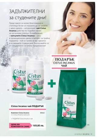 169,80 лв.Цена на
комплекта само
80562
9LR world 02.2016
ЗАДЪЛЖИТЕЛНИ
за студените дни!
Представете си колко благотворно и
стоплящо би ви се отразило да се завиете
с меко одеяло – натуралният чай Cistus
Incanus действа по подобен начин
за организма отвътре. В комбинация
с капсулите Cistus Incanus – сега
в промоционален двоен комплект за трайна
подкрепа – той се грижи за вас идеално
в оставащите студени дни! Възползвайте се
от специалното ни зимно предложение!
Cistus Incanus чай Подарък
Cistus Incanus
чай
Подарък
Комплект Cistus Incanus	
2 x Cistus Incanus капсули
+ ПОДАРЪК Cistus Incanus чай
 