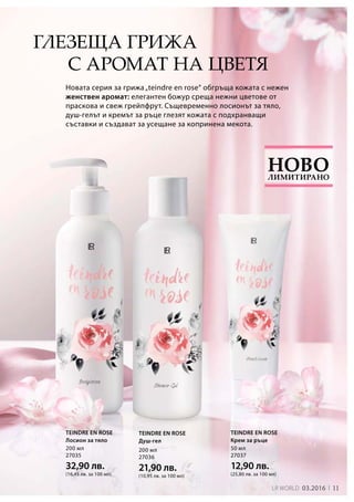 11LR world 03.2016
50 мл
27037
12,90 лв.
(25,80 лв. за 100 мл)
200 мл
27035
32,90 лв.
(16,45 лв. за 100 мл)
200 мл
27036
21,90 лв.
(10,95 лв. за 100 мл)
Новата серия за грижа„teindre en rose“ обгръща кожата с нежен
женствен аромат: елегантен божур среща нежни цветове от
праскова и свеж грейпфрут. Същевременно лосионът за тяло,
душ-гелът и кремът за ръце глезят кожата с подхранващи
съставки и създават за усещане за копринена мекота.
с аромат на цветя
TEINDRE EN ROSE
Крем за ръце
TEINDRE EN ROSE
Лосион за тяло
TEINDRE EN ROSE
Душ-гел
Лимитирано
Ново
Глезеща грижа
 