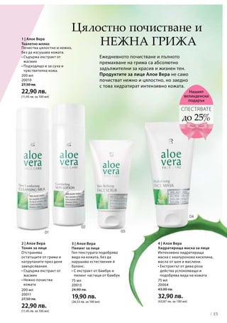 15
200 мл
20011
27,50 лв.
22,90 лв.
(11,45 лв. за 100 мл)
75 мл
20013
24,90 лв.
19,90 лв.
(26,53 лв. за 100 мл)
75 мл
20064
43,90 лв.
32,90 лв.
(43,87 лв. за 100 мл)
200 мл
20010
27,50 лв.
22,90 лв.
(11,45 лв. за 100 мл)
4 | Алое Вера
Хидратираща маска за лице
нежна грижа
Ежедневното почистване и пълното
премахване на грима са абсолютно
задължителни за красив и жизнен тен.
Продуктите за лице Алое Вера не само
почистват нежно и цялостно, но заедно
с това хидратират интензивно кожата.
2 | Алое Вера
Тоник за лице
до 25%
СПЕСТЯВАТЕ
Нашият
великденски
подарък
Почиства цялостно и нежно,
без да изсушава кожата.
• Съдържа екстракт от
жасмин
• Подходящо и за суха и
чувствителна кожа.
3 | Алое Вера
Пилинг за лице
Цялостно почистване и
1 | Алое Вера
Тоалетно мляко
Интензивно хидратираща
маска с хиалуронова киселина,
масла от шея и маслини.
• Екстрактът от дива роза
действа успокояващо и
подобрява вида на кожата
Отстранява
остатъците от грима и
натрупаните през деня
замърсявания.
• Съдържа екстракт от
жасмин
• Нежно почиства
кожата
Гел-текстурата подобрява
вида на кожата, без да
нарушава естествения й
баланс.
• С екстракт от бамбук и
пилинг частици от бамбук
 