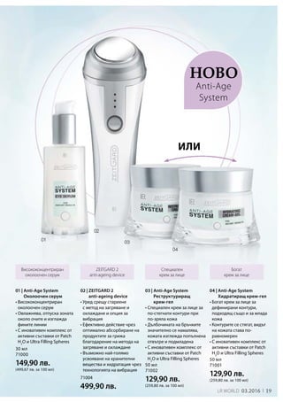 19LR world 03.2016 1919
30 мл
71000
149,90 лв.
(499,67 лв. за 100 мл)
50 мл
71001
129,90 лв.
(259,80 лв. за 100 мл)
50 мл
71002
129,90 лв.
(259,80 лв. за 100 мл)
71004
499,90 лв.
Ново
Висококонцентриран
околоочен серум
Специален
крем за лице
Богат
крем за лице
ZEITGARD 2
anti-ageing device
02 | ZEITGARD 2
anti-ageing device
• Уред срещу стареене
с метод на загряване и
охлаждане и опция за
вибрация
• Ефективно действие чрез
оптимално абсорбиране на
продуктите за грижа
благодарение на метода на
загряване и охлаждане
• Възможно най-голямо
усвояване на хранителни
вещества и хидратация чрез
технологията на вибрация
или
Anti-Age
System
01 | Anti-Age System
Околоочен серум
• Висококонцентриран
околоочен серум
• Овлажнява, отпуска зоната
около очите и изглажда
фините линии
• С иновативен комплекс от
активни съставки от Patch
H2
O и Ultra Filling Spheres
04 | Anti-Age System
Хидратиращ крем-гел
• Богат крем за лице за
дефинирани контури,
подходящ също и за млада
кожа
• Контурите се стягат, видът
на кожата става по-
равномерен
• С иновативен комплекс от
активни съставки от Patch
H2
O и Ultra Filling Spheres
03 | Anti-Age System
Реструктуриращ
крем-гел
• Специален крем за лице за
по-стегнати контури при
по-зряла кожа
• Дълбочината на бръчките
значително се намалява,
кожата изглежда попълнена
отвътре и подмладена
• С иновативен комплекс от
активни съставки от Patch
H2
O и Ultra Filling Spheres
 
