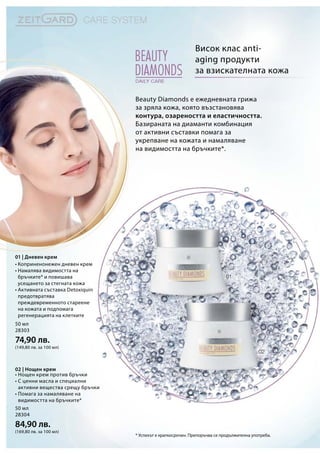 50 мл
28303
74,90 лв.
(149,80 лв. за 100 мл)
50 мл
28304
84,90 лв.
(169,80 лв. за 100 мл)
Beauty Diamonds е ежедневната грижа
за зряла кожа, която възстановява
контура, озареността и еластичността.
Базираната на диаманти комбинация
от активни съставки помага за
укрепване на кожата и намаляване
на видимостта на бръчките*.
Висок клас anti-
aging продукти
за взискателната кожа
* Успехът е краткосрочен. Препоръчва се продължителна употреба.
01 | Дневен крем
02 | Нощен крем
• Коприненонежен дневен крем
• Намалява видимостта на
бръчките* и повишава
усещането за стегната кожа
• Активната съставка Detoxiquin
предотвратява
преждевременното стареене
на кожата и подпомага
регенерацията на клетките
• Нощен крем против бръчки
• С ценни масла и специални
активни вещества срещу бръчки
• Помага за намаляване на
видимостта на бръчките*
 