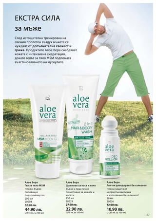 27
200 мл
20004
52,90 лв.
44,90 лв.
(22,45 лв. за 100 мл)
250 мл
20033
27,50 лв.
22,90 лв.
(9,16 лв. за 100 мл)
50 мл
20036
12,90 лв.
10,90 лв.
(21,80 лв. за 100 мл)
След изтощителна тренировка на
свежия пролетен въздух мъжете се
нуждаят от допълнителна свежест и
грижа. Продуктите Алое Вера снабдяват
кожата с интензивна хидратация,
докато гелът за тяло MSM подпомага
възстановяването на мускулите.
за мъже
Алое Вера
Гел за тяло MSM
Алое Вера
Шампоан за коса и тяло
Алое Вера
Рол-он дезодорант без алкохол
Екстра сила
Нежен, бързо
попиващ и
подхранващ гел.
Бързо и практично
почистване за кожата и
косата.
Нежна защита от
неприятна миризма
и изпотяване без алкохол!
 