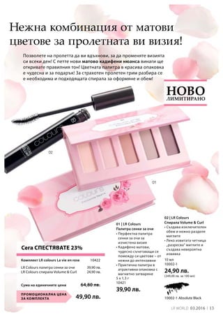 13LR world 03.2016
49,90 лв.Промоционална цена
за комплекта 10002-1 Absolute Black
5 x 1,3 г
10421
39,90 лв.
10 мл
10002-1
24,90 лв.
(249,00 лв. за 100 мл)
Сума на единичните цени 64,80 лв.
39,90 лв.
24,90 лв.
10422
Позволете на пролетта да ви вдъхнови, за да променяте визията
си всеки ден! С петте нови матово кадифени нюанса винаги ще
откривате правилния тон! Цветната палитра в красива опаковка
е чудесна и за подарък! За страхотен пролетен грим разбира се
е необходима и подходящата спирала за оформяне и обем!
Нежна комбинация от матови
цветове за пролетната ви визия!
• Перфектна палитра
сенки за очи за
изчистена визия
• Кадифено матови,
чудесно съчетаващи се
помежду си цветове – от
нежни до интензивни
• Практична палитра в
атрактивна опаковка с
магнитно затваряне
• Създава изключителен
обем и нежно разделя
миглите
• Леко извитата четчица
„разресва“ миглите и
създава невероятна
извивка
Комплект LR colours La vie en rose
LR Colours палитра сенки за очи
LR Colours спирала Volume  Curl
Сега СПЕСТЯВАТЕ 23%
Лимитирано
Ново
01 | LR Colours
Палитра сенки за очи
02 | LR Colours
Спирала Volume  Curl
 