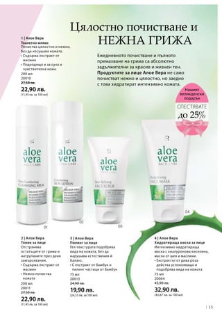 15
200 мл
20011
27,50 лв.
22,90 лв.
(11,45 лв. за 100 мл)
75 мл
20013
24,90 лв.
19,90 лв.
(26,53 лв. за 100 мл)
75 мл
20064
43,90 лв.
32,90 лв.
(43,87 лв. за 100 мл)
200 мл
20010
27,50 лв.
22,90 лв.
(11,45 лв. за 100 мл)
4 | Алое Вера
Хидратираща маска за лице
нежна грижа
Ежедневното почистване и пълното
премахване на грима са абсолютно
задължителни за красив и жизнен тен.
Продуктите за лице Алое Вера не само
почистват нежно и цялостно, но заедно
с това хидратират интензивно кожата.
2 | Алое Вера
Тоник за лице
до 25%
СПЕСТЯВАТЕ
Нашият
великденски
подарък
Почиства цялостно и нежно,
без да изсушава кожата.
• Съдържа екстракт от
жасмин
• Подходящо и за суха и
чувствителна кожа.
3 | Алое Вера
Пилинг за лице
Цялостно почистване и
1 | Алое Вера
Тоалетно мляко
Интензивно хидратираща
маска с хиалуронова киселина,
масла от шея и маслини.
• Екстрактът от дива роза
действа успокояващо и
подобрява вида на кожата
Отстранява
остатъците от грима и
натрупаните през деня
замърсявания.
• Съдържа екстракт от
жасмин
• Нежно почиства
кожата
Гел-текстурата подобрява
вида на кожата, без да
нарушава естествения й
баланс.
• С екстракт от бамбук и
пилинг частици от бамбук
 