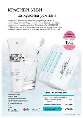 17LR world 03.2016
15,90 лв.Промоционална цена
за комплекта
75 мл
25090
17,50 лв.
(23,33 лв. за 100 мл)
25095
Сума на единичните цени 17,70 лв.
за красива усмивка
Червеното червило още повече подчертава усмивката и
зъбите. За да останат те здрави и привлекателни, е важно да ги
почистваме след всяко хранене. Пастата за зъби MICROSILVER
PLUS е перфектното решение сутрин и вечер, а за навсякъде през
деня използвайте дъвката за дентална грижа MICROSILVER PLUS.
10%
СПЕСТЯВАТЕ
Нашият
великденски
подарък
Използвайте сутрин и вечер
или при нужда, като почиствате
зъбите цялостно в продължение
на минимум 2 минути.
Троен комплект Microsilver Plus
Дъвка за дентална грижа	
3 x 10 x 1,4 г
Сега СПЕСТЯВАТЕ 10%
Красиви зъби
Microsilver Plus
Паста за зъби
 