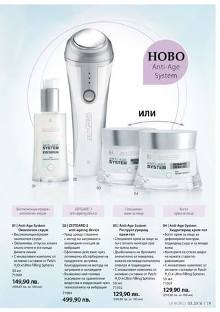 19LR world 03.2016 1919
30 мл
71000
149,90 лв.
(499,67 лв. за 100 мл)
50 мл
71001
129,90 лв.
(259,80 лв. за 100 мл)
50 мл
71002
129,90 лв.
(259,80 лв. за 100 мл)
71004
499,90 лв.
Ново
Висококонцентриран
околоочен серум
Специален
крем за лице
Богат
крем за лице
ZEITGARD 2
anti-ageing device
02 | ZEITGARD 2
anti-ageing device
• Уред срещу стареене
с метод на загряване и
охлаждане и опция за
вибрация
• Ефективно действие чрез
оптимално абсорбиране на
продуктите за грижа
благодарение на метода на
загряване и охлаждане
• Възможно най-голямо
усвояване на хранителни
вещества и хидратация чрез
технологията на вибрация
или
Anti-Age
System
01 | Anti-Age System
Околоочен серум
• Висококонцентриран
околоочен серум
• Овлажнява, отпуска зоната
около очите и изглажда
фините линии
• С иновативен комплекс от
активни съставки от Patch
H2
O и Ultra Filling Spheres
04 | Anti-Age System
Хидратиращ крем-гел
• Богат крем за лице за
дефинирани контури,
подходящ също и за млада
кожа
• Контурите се стягат, видът
на кожата става по-
равномерен
• С иновативен комплекс от
активни съставки от Patch
H2
O и Ultra Filling Spheres
03 | Anti-Age System
Реструктуриращ
крем-гел
• Специален крем за лице за
по-стегнати контури при
по-зряла кожа
• Дълбочината на бръчките
значително се намалява,
кожата изглежда попълнена
отвътре и подмладена
• С иновативен комплекс от
активни съставки от Patch
H2
O и Ultra Filling Spheres
 