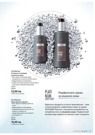 21LR world 03.2016
30 мл
28443
53,90 лв.
(179,67 лв. за 100 мл)
50 мл
28440
76,90 лв.
(153,80 лв. за 100 мл)
Ефикасни продукти и лесно приложение – това
е ексклузивната и ефективна серия за грижа
ZEITGARD Platinum, специално разработена за
потребностите на мъжката кожа. Перфектният
външен вид отдавна не запазен само за дамите.
Перфектната грижа
за мъжката кожа
03 |Platinum
Експресен охлаждащ
околоочен крем
04 | Platinum
Крем против стареене
• Лек, бързо попиващ крем,
специално за зоната около очите
• Хидратиращ и освежаващ
• Помага за смекчаване на кръговете
под очите и малките бръчици
• Лек, бързо попиващ крем за
лице
• Хидратиращ и освежаващ
• Подпомага еластичността на
кожата и помага за
предотвратяване на следите
на възрастта
 
