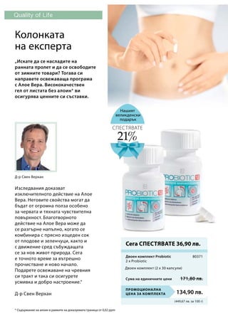 (449,67 лв. за 100 г)
Промоционална
цена за комплекта 134,90 лв.
80371
Сума на единичните цени 171,80 лв.
Нашият
великденски
подарък
* Съдържание на алоин в рамките на доказуемата граница от 0,02 ppm
Колонката
на експерта
Изследвания доказват
изключителното действие на Алое
Вера. Неговите свойства могат да
бъдат от огромна полза особено
за червата и тяхната чувствителна
повърхност. Благотворното
действие на Алое Вера може да
се разгърне напълно, когато се
комбинира с прясно изцеден сок
от плодове и зеленчуци, както и
с движение сред събуждащата
се за нов живот природа. Сега
е точното време за вътрешно
прочистване и ново начало.
Подарете освежаване на чревния
си тракт и така си осигурете
усмивка и добро настроение.“
Д-р Свен Верхан
„Искате да се насладите на
ранната пролет и да се освободите
от зимните товари? Тогава си
направете освежаваща програма
с Алое Вера. Висококачествен
гел от листата без алоин* ви
осигурява ценните си съставки.
Д-р Свен Верхан
Сега СПЕСТЯВАТЕ 36,90 лв.
21%
СПЕСТЯВАТЕ
Двоен комплект Probiotic	
Двоен комплект (2 x 30 капсули)
2 x Probiotic
 