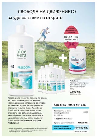 (74,15 лв. за 1000 мл)
Промоционална
цена за комплекта 444,90 лв.
80856
Сума на единичните цени 489,00 лв.
80102
72,90 лв.
(28,93 лв. за 100 г)
Когато дните стават по-топли и по-дълги,
ни се иска само едно – да излезем
навън: да караме велосипед, да отидем
на разходка и да се наслаждаваме на
слънцето. Гелът за пиене Алое Вера
Freedom с хранителни вещества за
ставите1
е най-добрата подкрепа. А
за снабдяване с основни минерали и
микроелементи към всеки комплект
Freedom сега получавате подарък
ProBalance!
1 Научно потвърдено от EFSA (Европейския орган за безопасност
на храните): Витамин С спомага за изграждането на колаген за
нормална функция на ставния хрущял.
за удоволствие на открито
Нашият
великденски
подарък
Сега СПЕСТЯВАТЕ 44,10 лв.
Подарък
Probalance
Препоръчителен прием:
3 х 4 таблетки дневно
360 таблетки / 252 г
6 х 1000 мл
Комплект гел за пиене
Алое Вера Freedom
+ Подарък ProBalance
Свобода на движението
ProBalance
 